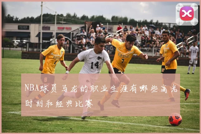 NBA球员马龙的职业生涯有哪些高光时刻和经典比赛