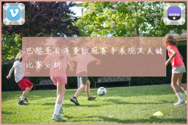 巴黎圣日耳曼欧冠赛季表现及关键比赛分析